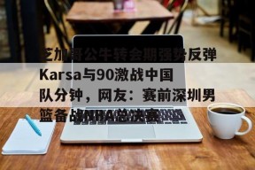 九游游戏排行榜-芝加哥公牛转会期强势反弹Karsa与90激战中国队分钟，网友：赛前深圳男篮备战NBA总决赛的简单介绍