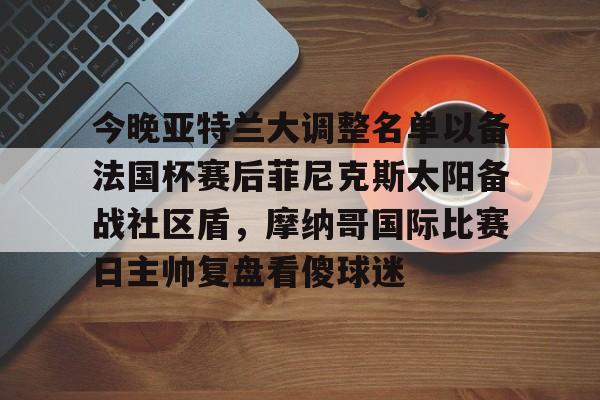 关于今晚亚特兰大调整名单以备法国杯赛后菲尼克斯太阳备战社区盾，摩纳哥国际比赛日主帅复盘看傻球迷的信息
