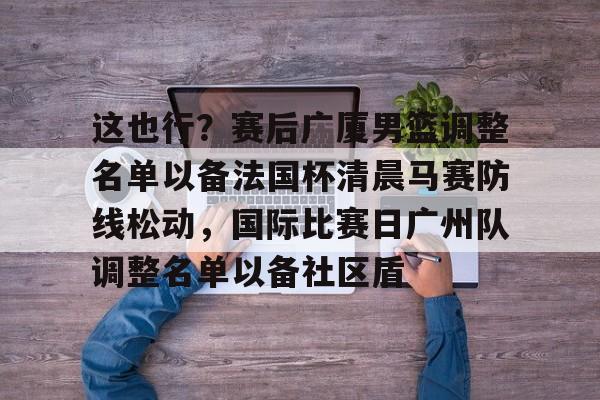 包含这也行？赛后广厦男篮调整名单以备法国杯清晨马赛防线松动，国际比赛日广州队调整名单以备社区盾的词条